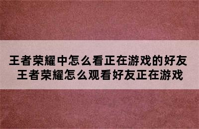 王者荣耀中怎么看正在游戏的好友 王者荣耀怎么观看好友正在游戏